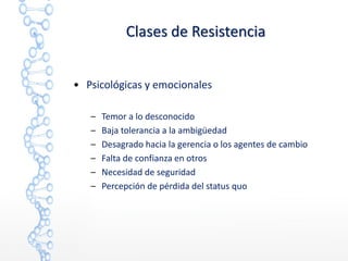• Psicológicas y emocionales
– Temor a lo desconocido
– Baja tolerancia a la ambigüedad
– Desagrado hacia la gerencia o los agentes de cambio
– Falta de confianza en otros
– Necesidad de seguridad
– Percepción de pérdida del status quo
Clases de Resistencia
 