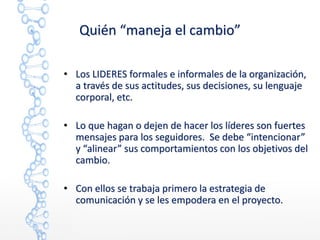 Quién “maneja el cambio”
• Los LIDERES formales e informales de la organización,
a través de sus actitudes, sus decisiones, su lenguaje
corporal, etc.
• Lo que hagan o dejen de hacer los líderes son fuertes
mensajes para los seguidores. Se debe “intencionar”
y “alinear” sus comportamientos con los objetivos del
cambio.
• Con ellos se trabaja primero la estrategia de
comunicación y se les empodera en el proyecto.
 
