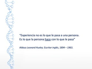 “Experiencia no es lo que le pasa a una persona.
Es lo que la persona hace con lo que le pasa”
Aldous Leonard Huxley. Escritor inglés, 1894 – 1963.
 