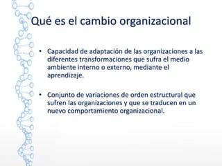 Qué es el cambio organizacional
• Capacidad de adaptación de las organizaciones a las
diferentes transformaciones que sufra el medio
ambiente interno o externo, mediante el
aprendizaje.
• Conjunto de variaciones de orden estructural que
sufren las organizaciones y que se traducen en un
nuevo comportamiento organizacional.
 