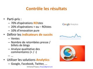 Contrôle les résultats Parti-pris :  70% d’opérations  ROI stes 20% d’opérations + ou – ROIstes 10% d’innovation pure Définir les  indicateurs de succès Ventes Nombre de retombées presse / billets de blogs Analyse qualitative des commentaires (+ / -) … Utiliser les solutions  Analytics Google, Facebook, Twitter, … 