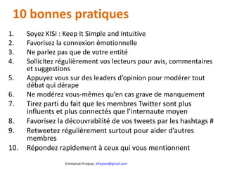 10 bonnes pratiques  Soyez KISI : Keep It Simple and Intuitive Favorisez la connexion émotionnelle Ne parlez pas que de votre entité Sollicitez régulièrement vos lecteurs pour avis, commentaires et suggestions Appuyez vous sur des leaders d’opinion pour modérer tout débat qui dérape Ne modérez vous-mêmes qu’en cas grave de manquement Tirez parti du fait que les membres Twitter sont plus influents et plus connectés que l’internaute moyen Favorisez la découvrabilité de vos tweets par les hashtags # Retweetez régulièrement surtout pour aider d’autres membres Répondez rapidement à ceux qui vous mentionnent 
