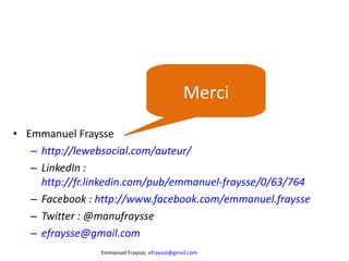 Emmanuel Fraysse http://lewebsocial.com/auteur/ LinkedIn :  http://fr.linkedin.com/pub/emmanuel-fraysse/0/63/764   Facebook :  http://www.facebook.com/emmanuel.fraysse   Twitter : @manufraysse  [email_address]   Merci 