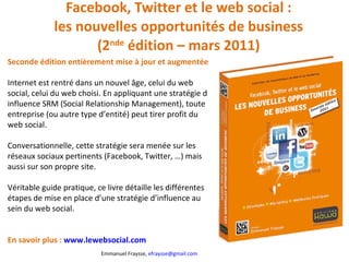 Facebook, Twitter et le web social : les nouvelles opportunités de business (2 nde  édition – mars 2011) Seconde édition entièrement mise à jour et augmentée Internet est rentré dans un nouvel âge, celui du web social, celui du web choisi. En appliquant une stratégie d influence SRM (Social Relationship Management), toute entreprise (ou autre type d’entité) peut tirer profit du web social.  Conversationnelle, cette stratégie sera menée sur les réseaux sociaux pertinents (Facebook, Twitter, …) mais aussi sur son propre site.  Véritable guide pratique, ce livre détaille les différentes étapes de mise en place d’une stratégie d’influence au sein du web social. En savoir plus :  www.lewebsocial.com   