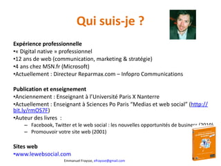 Qui suis-je ? Expérience professionnelle « Digital native » professionnel 12 ans de web (communication, marketing & stratégie) 4 ans chez MSN.fr (Microsoft) Actuellement : Directeur Reparmax.com – Infopro Communications Publication et enseignement Anciennement : Enseignant à l’Université Paris X Nanterre Actuellement : Enseignant à Sciences Po Paris  “Medias et web social” ( http:// bit.ly/rmOS7F )  Auteur des livres  : Facebook, Twitter et le web social : les nouvelles opportunités de business (2010) Promouvoir votre site web (2001) Sites web  www.lewebsocial.com   
