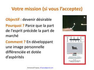 Votre mission (si vous l’acceptez) Objectif :  devenir désirable Pourquoi ?  Parce que la part de l'esprit précède la part de marché Comment ?  En développant une image personnelle différenciée et dotée d’aspérités 