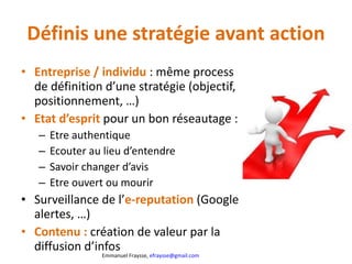 Définis une stratégie avant action Entreprise / individu  : même process de définition d’une stratégie (objectif, positionnement, …) Etat d’esprit  pour un bon réseautage :  Etre authentique Ecouter au lieu d’entendre Savoir changer d’avis Etre ouvert ou mourir Surveillance de l’ e-reputation  (Google alertes, …) Contenu :  création de valeur par la diffusion d’infos 