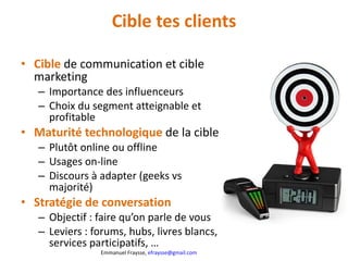 Cible tes clients Cible   de communication et cible marketing Importance des influenceurs Choix du segment atteignable et profitable Maturité technologique  de la cible Plutôt online ou offline Usages on-line Discours à adapter (geeks vs majorité) Stratégie de conversation Objectif : faire qu’on parle de vous Leviers : forums, hubs, livres blancs, services participatifs, … 