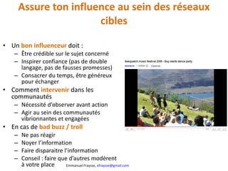 Assure ton influence au sein des réseaux cibles Un  bon influenceur  doit : Être crédible sur le sujet concerné Inspirer confiance (pas de double langage, pas de fausses promesses) Consacrer du temps, être généreux pour échanger Comment  intervenir   dans les communautés Nécessité d’observer avant action Agir au sein des communautés vibrionnantes et engagées En cas de  bad buzz / troll Ne pas réagir Noyer l’information Faire disparaitre l’information Conseil : faire que d’autres modèrent à votre place 