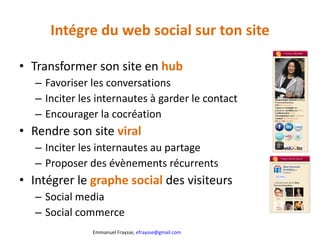 Intégre du web social sur ton site Transformer son site en  hub Favoriser les conversations Inciter les internautes à garder le contact Encourager la cocréation Rendre son site  viral Inciter les internautes au partage Proposer des évènements récurrents Intégrer le  graphe social  des visiteurs Social media Social commerce 