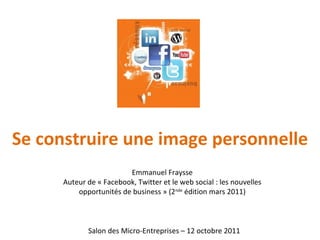 Se construire une image personnelle Salon des Micro-Entreprises – 12 octobre 2011 Emmanuel Fraysse Auteur de « Facebook, Twitter et le web social : les nouvelles opportunités de business » (2 nde  édition mars 2011) 