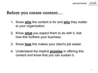 1. Know who the content is for and why they matter
to your organization.
2. Know what you expect them to do with it. Ask
how this furthers your business.
3. Know how this makes your client’s job easier.
4. Understand the implicit promise in offering this
content and know that you can sustain it.
33
 