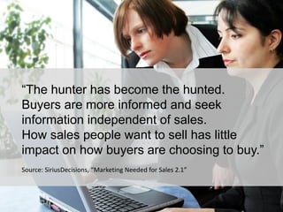 9
“The hunter has become the hunted.
Buyers are more informed and seek
information independent of sales.
How sales people want to sell has little
impact on how buyers are choosing to buy.”
Source: SiriusDecisions, “Marketing Needed for Sales 2.1”
 