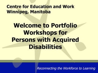 Centre for Education and Work Winnipeg, Manitoba Welcome to Portfolio Workshops for Persons with Acquired Disabilities 
