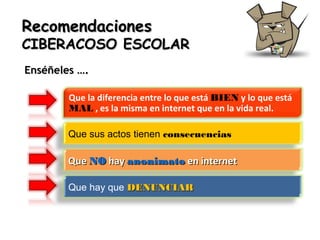 Recomendaciones

CIBERACOSO ESCOLAR
Enséñeles ….
Que la diferencia entre lo que está BIEN y lo que está
MAL , es la misma en internet que en la vida real.
Que sus actos tienen consecuencias

Que NO hay anonimato en internet
Que hay que DENUNCIAR

 