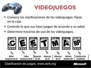 Juegos

Conozca las clasificaciones de los videojuegos: fíjese
en la caja.
Controle lo que sus hijos juegan de acuerdo a su edad.
Determine horarios de uso de los videojuegos.

Niños
Todos
Mayores
Niños
Todos
Mayores
(mayores de 3) (mayores de 6) de 10
(mayores de 3) (mayores de 6) de 10

Mayores
Mayores
de 13
de 13

Mayores
Mayores Adultos
Adultos
de 17
de 17 (mayor 18)
(mayor 18)

Clasificación de juegos: www.esrb.org

Clasificación
Clasificación
pendiente
pendiente

 