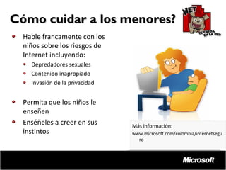 Cómo cuidar a los menores?
Hable francamente con los
niños sobre los riesgos de
Internet incluyendo:
Depredadores sexuales
Contenido inapropiado
Invasión de la privacidad

Permita que los niños le
enseñen
Enséñeles a creer en sus
instintos

Más información:
www.microsoft.com/colombia/internetsegu
ro

 