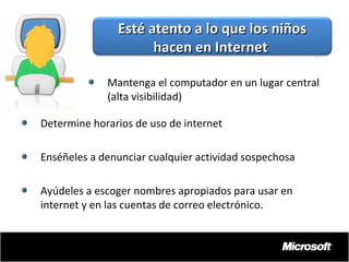 Esté atento a lo que los niños
hacen en Internet
Mantenga el computador en un lugar central
(alta visibilidad)
Determine horarios de uso de internet
Enséñeles a denunciar cualquier actividad sospechosa
Ayúdeles a escoger nombres apropiados para usar en
internet y en las cuentas de correo electrónico.

 