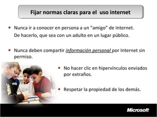 Fijar normas claras para el uso internet
Fijar normas claras para el uso internet
Nunca ir a conocer en persona a un “amigo” de Internet.
De hacerlo, que sea con un adulto en un lugar público.
Nunca deben compartir información personal por Internet sin
permiso.
No hacer clic en hipervínculos enviados
por extraños.
Respetar la propiedad de los demás.

 