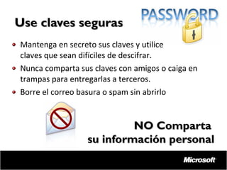 Use claves seguras
Mantenga en secreto sus claves y utilice
claves que sean difíciles de descifrar.
Nunca comparta sus claves con amigos o caiga en
trampas para entregarlas a terceros.
Borre el correo basura o spam sin abrirlo

NO Comparta
su información personal

 