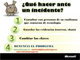 Consultar con personas de su confianza
que conozcan de tecnología
Guardar las evidencias (correos, chats)

Cambiar las claves
DENUNCIA EL PROBLEMA:
www.policia.gov.co caivirtual@dijin.policia.gov.co
www.internetsano.gov.co

 