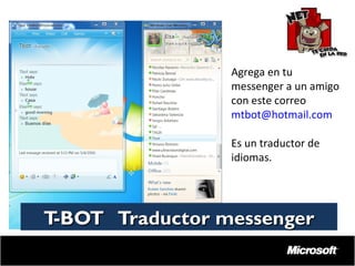 Agrega en tu
messenger a un amigo
con este correo
mtbot@hotmail.com
Es un traductor de
idiomas.

T
-BOT Traductor messenger

 