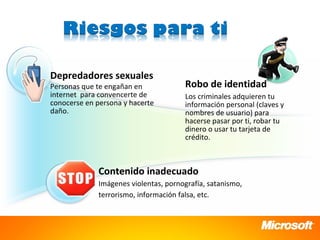 Depredadores sexuales
Personas que te engañan en            Robo de identidad
internet para convencerte de          Los criminales adquieren tu
conocerse en persona y hacerte        información personal (claves y
daño.                                 nombres de usuario) para
                                      hacerse pasar por ti, robar tu
                                      dinero o usar tu tarjeta de
                                      crédito.



             Contenido inadecuado
             Imágenes violentas, pornografía, satanismo,
             terrorismo, información falsa, etc.
 