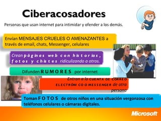 Ciberacosadores
Personas que usan internet para intimidar y ofender a los demás.


Envían MENSAJES CRUELES O AMENAZANTES a
través de email, chats, Messenger, celulares

   Crean p á g in a s we b c o n h is t o r ia s ,
   f o t o s y c h is t e s ridiculizando a otros.

         Difunden R U M O R E S por internet
                                  Entran a la C UE NT A     DE C OR R E O
                           E L E C T R ÓNI C O O M E S S E NGE R    de otra
                                                                   persona
          Toman F O T O S de otros niños en una situación vergonzosa con
          teléfonos celulares o cámaras digitales.
 