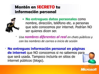 Mantén en SECRETO tu
        información personal
              • No entregues datos personales como
                nombre, dirección, teléfono etc. a personas
                que solo conocemos por internet. Podrían NO
                ser quienes dicen ser.
        •   Usa nombres diferentes al real en chats públicos y
            con los nombres de correo o inicio de sesión

•   No entregues información personal en páginas
    de internet que NO conocemos si no sabemos para
    que será usada. Tampoco incluirla en sitios de
    internet públicos (blogs).
 
