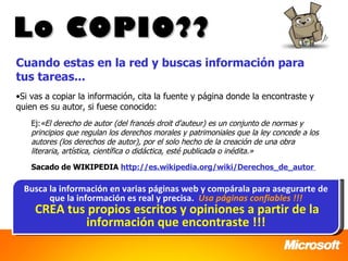 Lo COPIO??
Cuando estas en la red y buscas información para
tus tareas...
•Si vas a copiar la información, cita la fuente y página donde la encontraste y
quien es su autor, si fuese conocido:
    Ej:«El derecho de autor (del francés droit d'auteur) es un conjunto de normas y
    principios que regulan los derechos morales y patrimoniales que la ley concede a los
    autores (los derechos de autor), por el solo hecho de la creación de una obra
    literaria, artística, científica o didáctica, esté publicada o inédita.»
    Sacado de WIKIPEDIA http://es.wikipedia.org/wiki/Derechos_de_autor

  Busca la información en varias páginas web y compárala para asegurarte de
        que la información es real y precisa. Usa páginas confiables !!!
     CREA tus propios escritos y opiniones a partir de la
             información que encontraste !!!
 