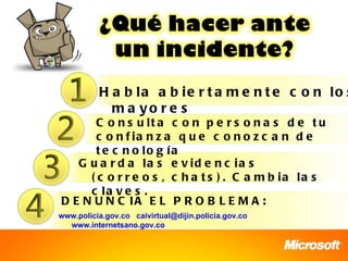 H a b la a b ie r t a m e n t e c o n lo s
            m a yo r e s
       C o n s u lt a c o n p e r s o n a s d e t u
       c o n f ia n z a q u e c o n o z c a n d e
       t e c n o lo g ía
   G u a r d a la s e v id e n c ia s
     ( c o r r e o s , c h a t s ) . C a m b ia la s
     c la v e s .
D E N U N C IA E L P R O B L E M A :
www.policia.gov.co caivirtual@dijin.policia.gov.co
  www.internetsano.gov.co
 