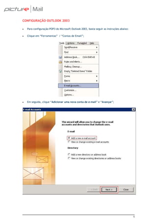 CONFIGURAÇÃO OUTLOOK 2003

•   Para configuração POP3 do Microsoft Outlook 2003, basta seguir as instruções abaixo:

•   Clique em “Ferramentas” / “Contas de Email”;




•   Em seguida, clique “Adicionar uma nova conta de e-mail” e “Avançar”;




                                                                                           1
 