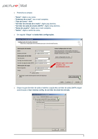 •     Preencha os campos:

-   “Nome”: digite o seu nome.
-   “Endereço de e-mail”: seu e-mail completo.
-   “Tipo de Conta”: IMAP.
-   “Servidor de entrada de e-mails”: digite pop.domínio.
-   “Servidor de saída de emails (SMTP)”: digite smtp.domínio.
-   “Nome de usuário”: digite seu e-mail completo.
-   “Senha”: digite a senha da conta.

•     Em seguida "Clique" no botão Mais configurações.




•     Clique na guia Servidor de saída e habilite a opção Meu servidor de saída (SMTP) requer
      autenticação e Usar mesmas config. do servidor de email de entrada.




                                                                                                3
 