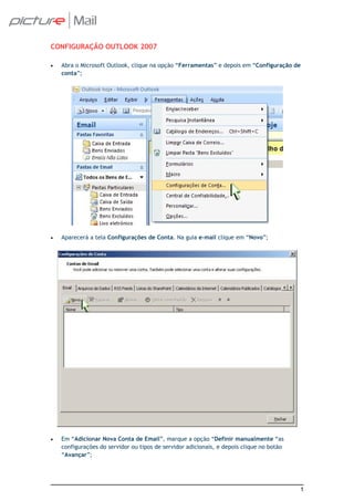 CONFIGURAÇÃO OUTLOOK 2007

•   Abra o Microsoft Outlook, clique na opção “Ferramentas” e depois em “Configuração de
    conta”;




•   Aparecerá a tela Configurações de Conta. Na guia e-mail clique em “Novo”;




•   Em “Adicionar Nova Conta de Email”, marque a opção “Definir manualmente “as
    configurações do servidor ou tipos de servidor adicionais, e depois clique no botão
    “Avançar”;




                                                                                          1
 