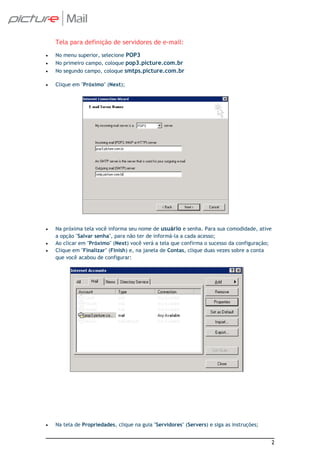Tela para definição de servidores de e-mail:
•   No menu superior, selecione POP3
•   No primeiro campo, coloque pop3.picture.com.br
•   No segundo campo, coloque smtps.picture.com.br

•   Clique em "Próximo" (Next);




•   Na próxima tela você informa seu nome de usuário e senha. Para sua comodidade, ative
    a opção "Salvar senha", para não ter de informá-la a cada acesso;
•   Ao clicar em "Próximo" (Next) você verá a tela que confirma o sucesso da configuração;
•   Clique em "Finalizar" (Finish) e, na janela de Contas, clique duas vezes sobre a conta
    que você acabou de configurar:




•   Na tela de Propriedades, clique na guia "Servidores" (Servers) e siga as instruções;


                                                                                             2
 