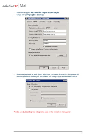 •   Selecione a opção "Meu servidor requer autenticação"
•   Clique em "Configurações" (Settings)




•   Uma nova janela vai se abrir. Basta selecionar a primeira alternativa. O programa vai
    utilizar as mesmas informações adicionadas nas configurações anteriormente feitas.




Pronto, seu Outlook Express está pronto para enviar e receber mensagens!




                                                                                            3
 