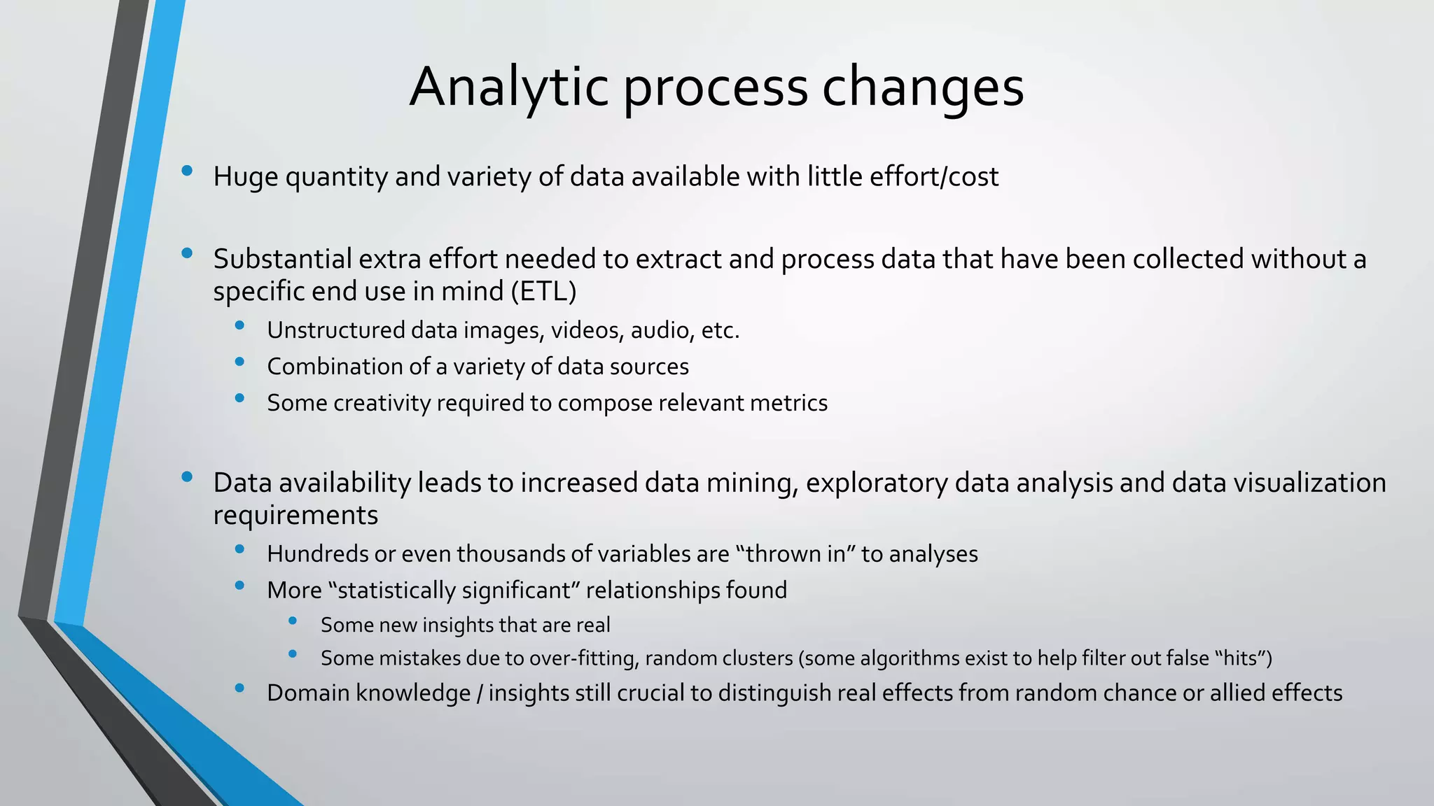 Analytic process changes
• Huge quantity and variety of data available with little effort/cost
• Substantial extra effort needed to extract and process data that have been collected without a
specific end use in mind (ETL)
• Unstructured data images, videos, audio, etc.
• Combination of a variety of data sources
• Some creativity required to compose relevant metrics
• Data availability leads to increased data mining, exploratory data analysis and data visualization
requirements
• Hundreds or even thousands of variables are “thrown in” to analyses
• More “statistically significant” relationships found
• Some new insights that are real
• Some mistakes due to over-fitting, random clusters (some algorithms exist to help filter out false “hits”)
• Domain knowledge / insights still crucial to distinguish real effects from random chance or allied effects
 