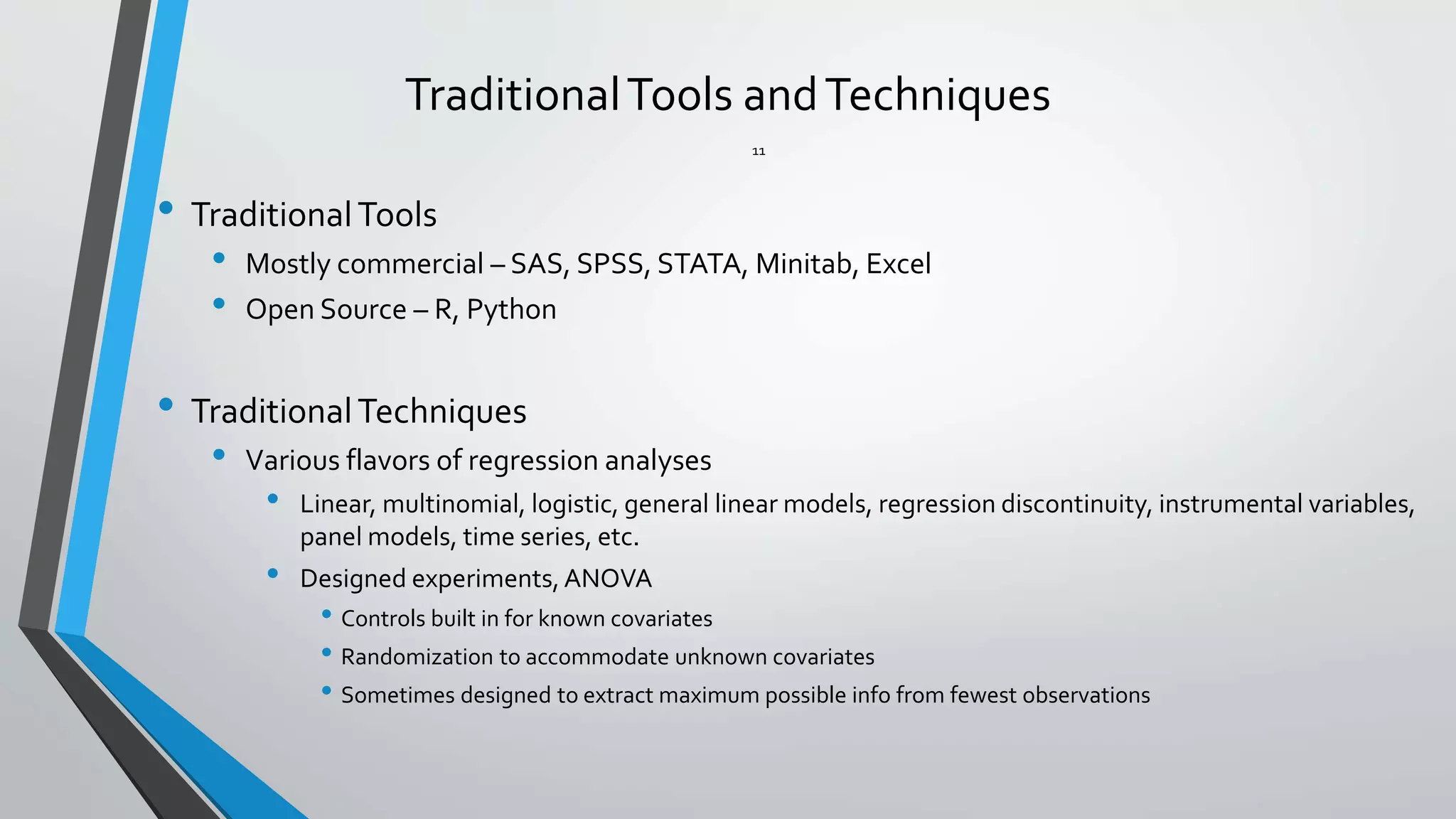 TraditionalTools andTechniques
• TraditionalTools
• Mostly commercial – SAS, SPSS, STATA, Minitab, Excel
• Open Source – R, Python
• TraditionalTechniques
• Various flavors of regression analyses
• Linear, multinomial, logistic, general linear models, regression discontinuity, instrumental variables,
panel models, time series, etc.
• Designed experiments,ANOVA
• Controls built in for known covariates
• Randomization to accommodate unknown covariates
• Sometimes designed to extract maximum possible info from fewest observations
11
 