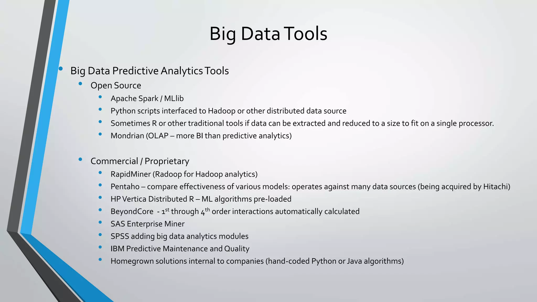 Big DataTools
• Big Data Predictive AnalyticsTools
• Open Source
• Apache Spark / MLlib
• Python scripts interfaced to Hadoop or other distributed data source
• Sometimes R or other traditional tools if data can be extracted and reduced to a size to fit on a single processor.
• Mondrian (OLAP – more BI than predictive analytics)
• Commercial / Proprietary
• RapidMiner (Radoop for Hadoop analytics)
• Pentaho – compare effectiveness of various models: operates against many data sources (being acquired by Hitachi)
• HPVertica Distributed R – ML algorithms pre-loaded
• BeyondCore - 1st through 4th order interactions automatically calculated
• SAS Enterprise Miner
• SPSS adding big data analytics modules
• IBM Predictive Maintenance and Quality
• Homegrown solutions internal to companies (hand-coded Python or Java algorithms)
 