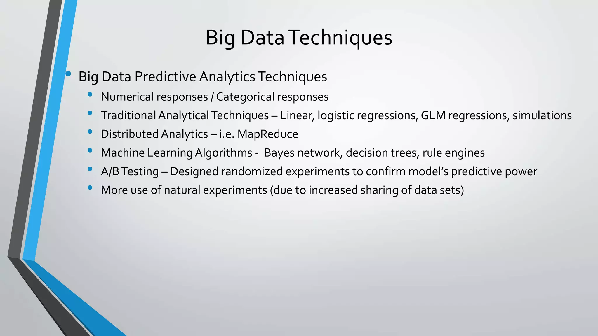 Big DataTechniques
• Big Data Predictive AnalyticsTechniques
• Numerical responses / Categorical responses
• TraditionalAnalyticalTechniques – Linear, logistic regressions,GLM regressions, simulations
• Distributed Analytics – i.e. MapReduce
• Machine LearningAlgorithms - Bayes network, decision trees, rule engines
• A/BTesting – Designed randomized experiments to confirm model’s predictive power
• More use of natural experiments (due to increased sharing of data sets)
 