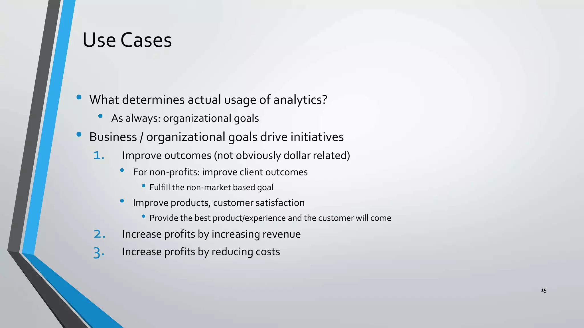 Use Cases
• What determines actual usage of analytics?
• As always: organizational goals
• Business / organizational goals drive initiatives
1. Improve outcomes (not obviously dollar related)
• For non-profits: improve client outcomes
• Fulfill the non-market based goal
• Improve products, customer satisfaction
• Provide the best product/experience and the customer will come
2. Increase profits by increasing revenue
3. Increase profits by reducing costs
15
 