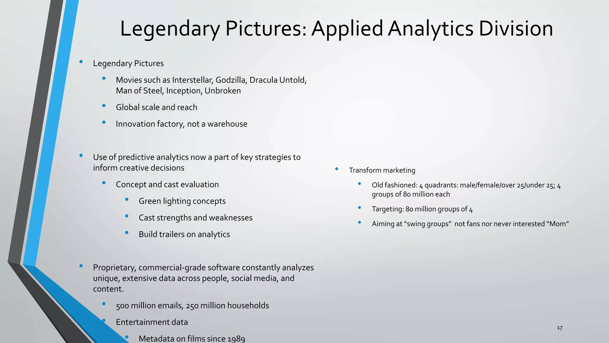 Legendary Pictures: Applied Analytics Division
• Legendary Pictures
• Movies such as Interstellar, Godzilla, Dracula Untold,
Man of Steel, Inception, Unbroken
• Global scale and reach
• Innovation factory, not a warehouse
• Use of predictive analytics now a part of key strategies to
inform creative decisions
• Concept and cast evaluation
• Green lighting concepts
• Cast strengths and weaknesses
• Build trailers on analytics
• Proprietary, commercial-grade software constantly analyzes
unique, extensive data across people, social media, and
content.
• 500 million emails, 250 million households
• Entertainment data
• Metadata on films since 1989
• Transform marketing
• Old fashioned: 4 quadrants: male/female/over 25/under 25; 4
groups of 80 million each
• Targeting: 80 million groups of 4
• Aiming at “swing groups” not fans nor never interested “Mom”
17
 