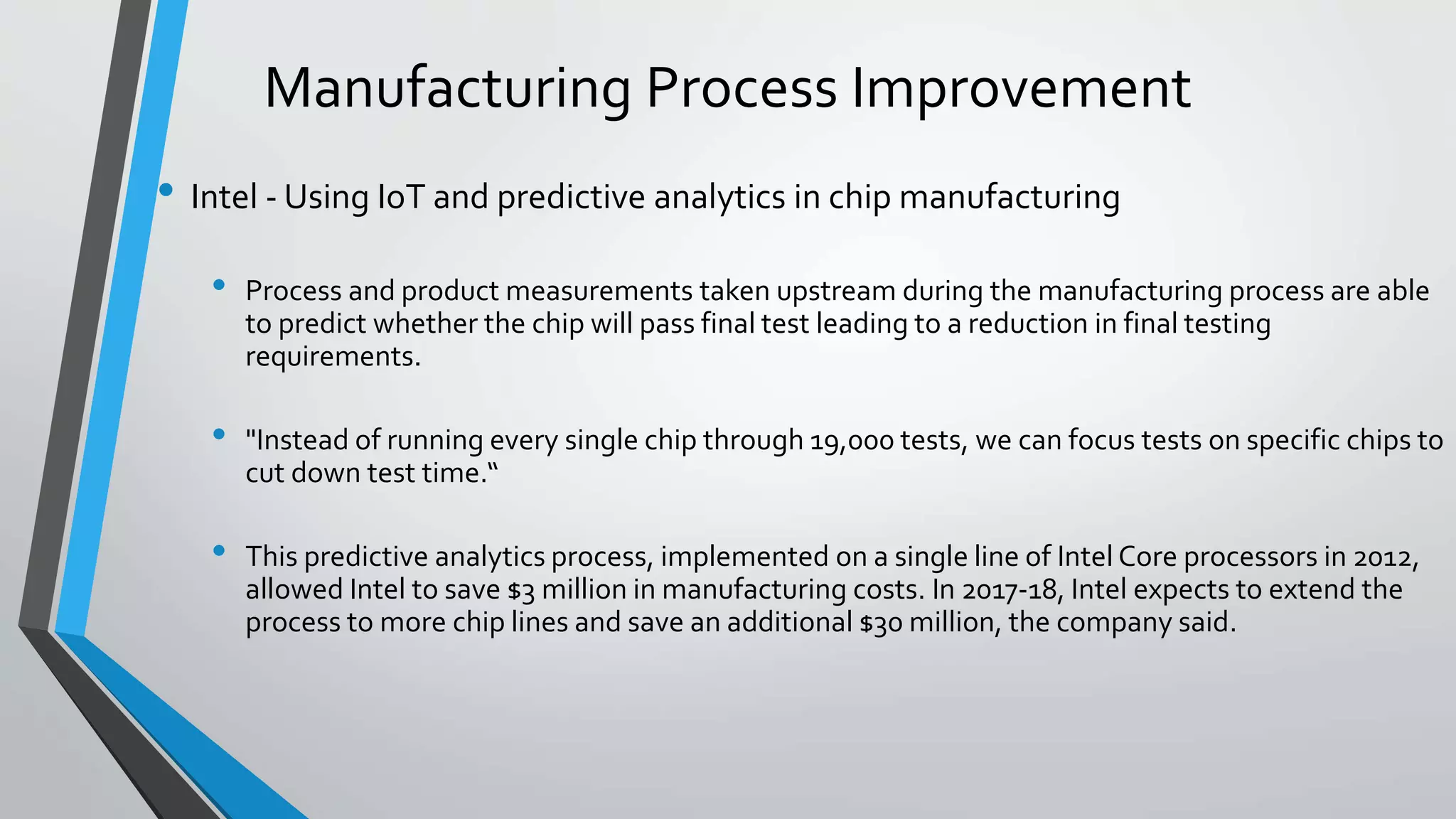 Manufacturing Process Improvement
• Intel - Using IoT and predictive analytics in chip manufacturing
• Process and product measurements taken upstream during the manufacturing process are able
to predict whether the chip will pass final test leading to a reduction in final testing
requirements.
• "Instead of running every single chip through 19,000 tests, we can focus tests on specific chips to
cut down test time.“
• This predictive analytics process, implemented on a single line of Intel Core processors in 2012,
allowed Intel to save $3 million in manufacturing costs. In 2017-18, Intel expects to extend the
process to more chip lines and save an additional $30 million, the company said.
 