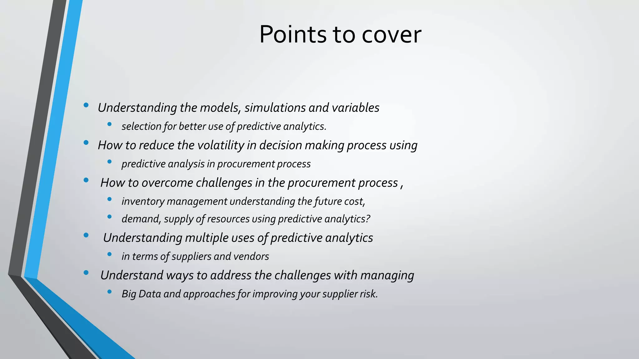Points to cover
• Understanding the models, simulations and variables
• selection for better use of predictive analytics.
• How to reduce the volatility in decision making process using
• predictive analysis in procurement process
• How to overcome challenges in the procurement process ,
• inventory management understanding the future cost,
• demand, supply of resources using predictive analytics?
• Understanding multiple uses of predictive analytics
• in terms of suppliers and vendors
• Understand ways to address the challenges with managing
• Big Data and approaches for improving your supplier risk.
 