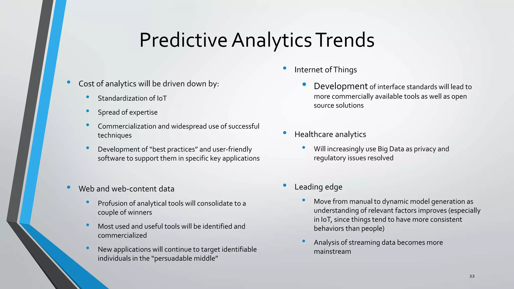 Predictive AnalyticsTrends
• Cost of analytics will be driven down by:
• Standardization of IoT
• Spread of expertise
• Commercialization and widespread use of successful
techniques
• Development of “best practices” and user-friendly
software to support them in specific key applications
• Web and web-content data
• Profusion of analytical tools will consolidate to a
couple of winners
• Most used and useful tools will be identified and
commercialized
• New applications will continue to target identifiable
individuals in the “persuadable middle”
• Internet ofThings
• Development of interface standards will lead to
more commercially available tools as well as open
source solutions
• Healthcare analytics
• Will increasingly use Big Data as privacy and
regulatory issues resolved
• Leading edge
• Move from manual to dynamic model generation as
understanding of relevant factors improves (especially
in IoT, since things tend to have more consistent
behaviors than people)
• Analysis of streaming data becomes more
mainstream
22
 
