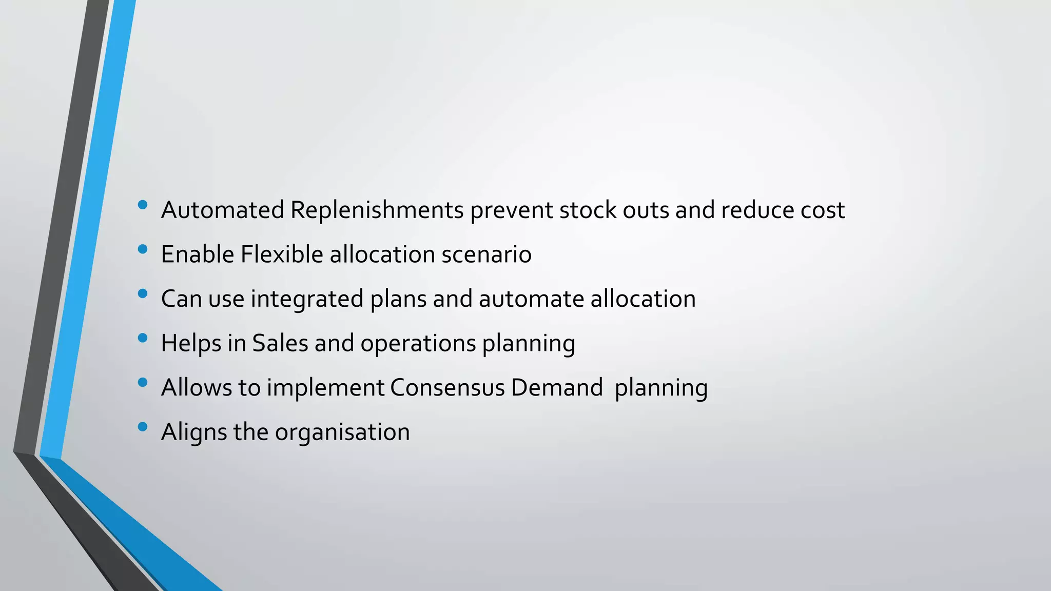• Automated Replenishments prevent stock outs and reduce cost
• Enable Flexible allocation scenario
• Can use integrated plans and automate allocation
• Helps in Sales and operations planning
• Allows to implement Consensus Demand planning
• Aligns the organisation
 