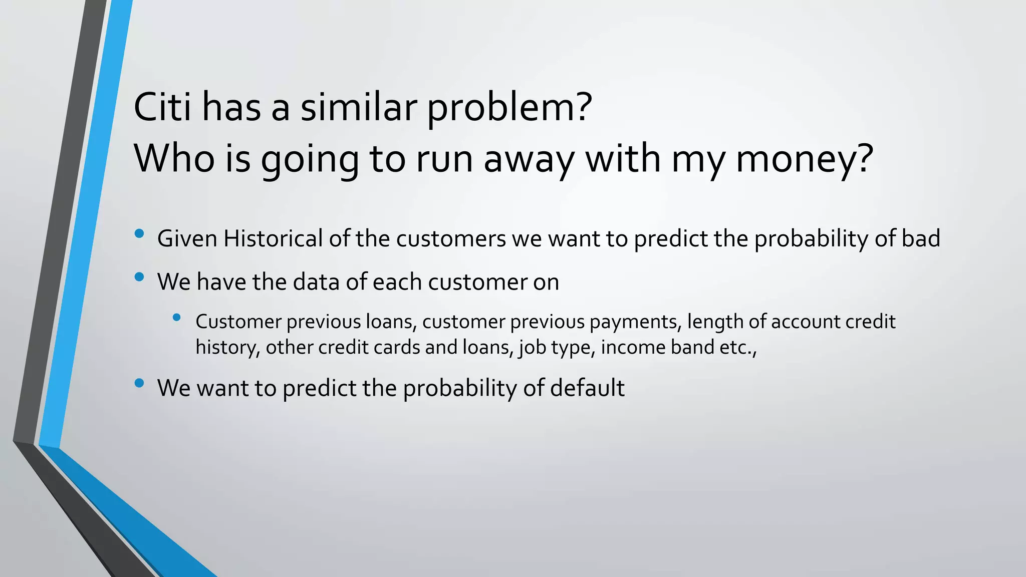 Citi has a similar problem?
Who is going to run away with my money?
• Given Historical of the customers we want to predict the probability of bad
• We have the data of each customer on
• Customer previous loans, customer previous payments, length of account credit
history, other credit cards and loans, job type, income band etc.,
• We want to predict the probability of default
 