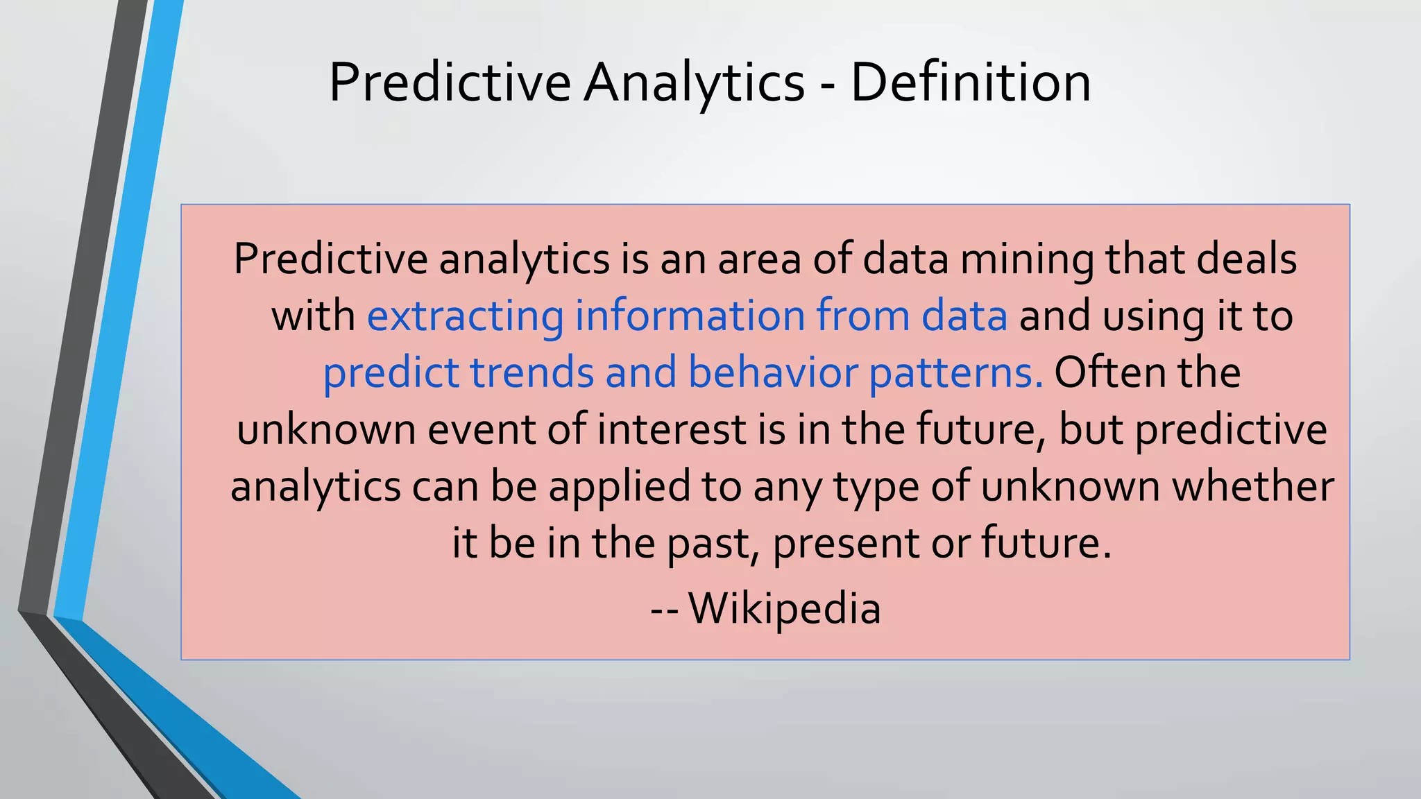 Predictive Analytics - Definition
Predictive analytics is an area of data mining that deals
with extracting information from data and using it to
predict trends and behavior patterns. Often the
unknown event of interest is in the future, but predictive
analytics can be applied to any type of unknown whether
it be in the past, present or future.
--Wikipedia
 