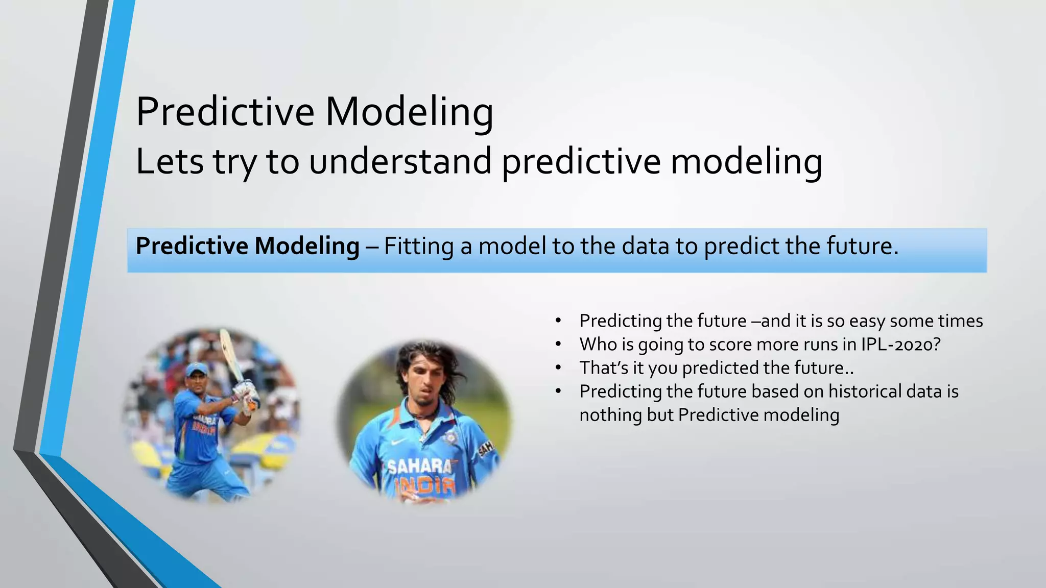 Predictive Modeling
Lets try to understand predictive modeling
Predictive Modeling – Fitting a model to the data to predict the future.
• Predicting the future –and it is so easy some times
• Who is going to score more runs in IPL-2020?
• That’s it you predicted the future..
• Predicting the future based on historical data is
nothing but Predictive modeling
 