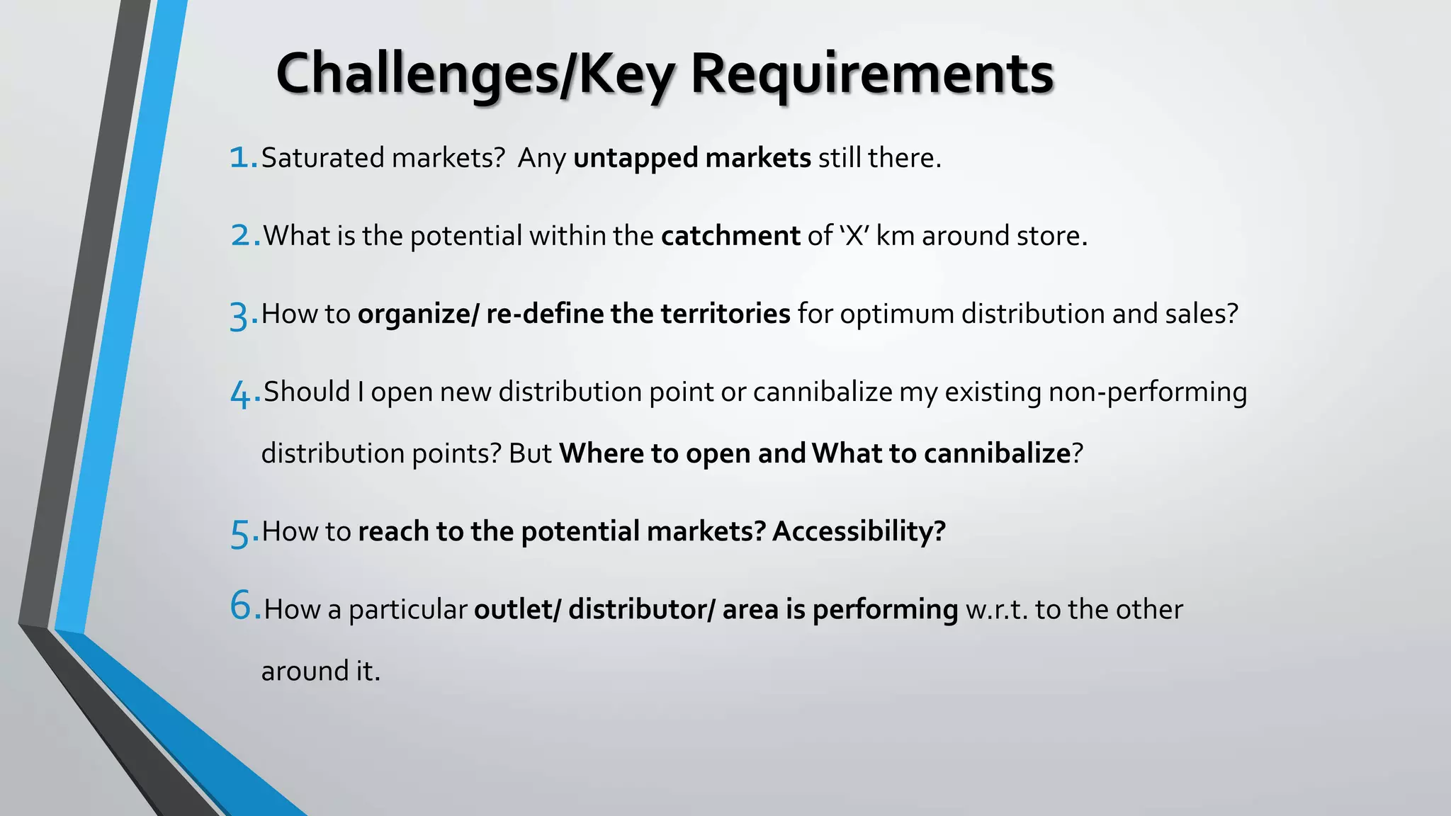 Challenges/Key Requirements
1.Saturated markets? Any untapped markets still there.
2.What is the potential within the catchment of ‘X’ km around store.
3.How to organize/ re-define the territories for optimum distribution and sales?
4.Should I open new distribution point or cannibalize my existing non-performing
distribution points? But Where to open andWhat to cannibalize?
5.How to reach to the potential markets? Accessibility?
6.How a particular outlet/ distributor/ area is performing w.r.t. to the other
around it.
 
